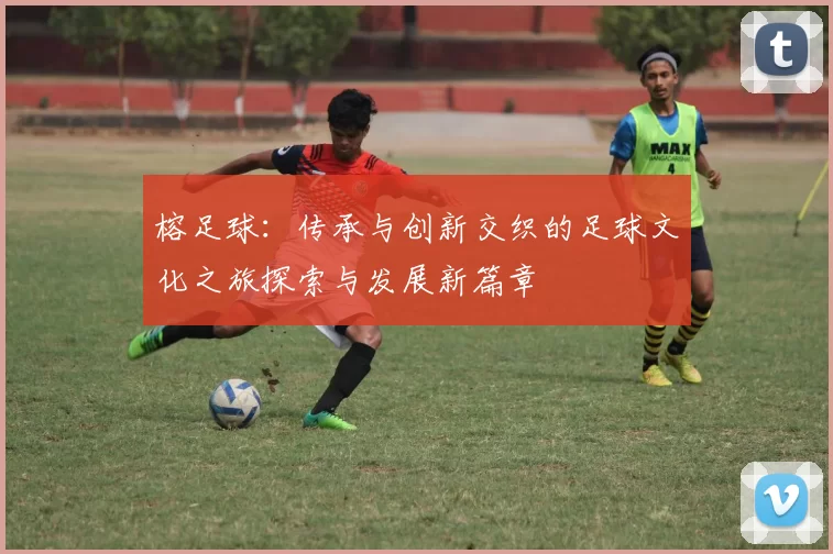 榕足球：传承与创新交织的足球文化之旅探索与发展新篇章