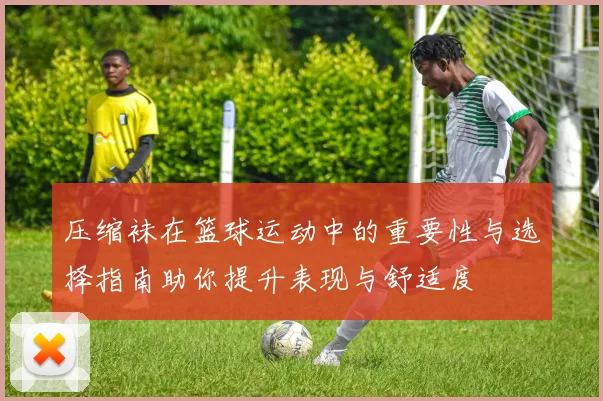 压缩袜在篮球运动中的重要性与选择指南助你提升表现与舒适度
