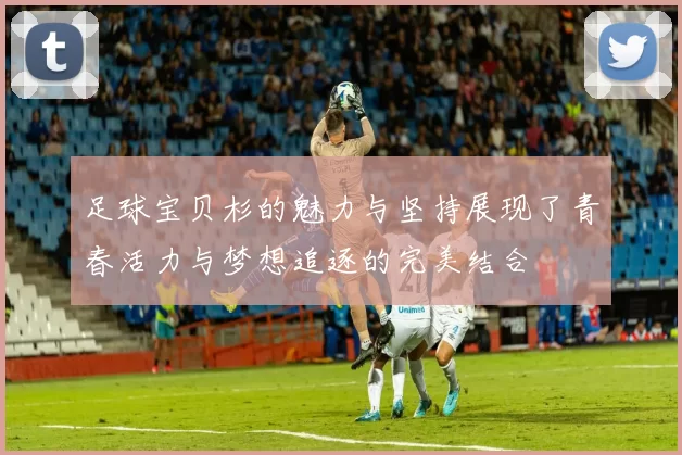 足球宝贝杉的魅力与坚持展现了青春活力与梦想追逐的完美结合