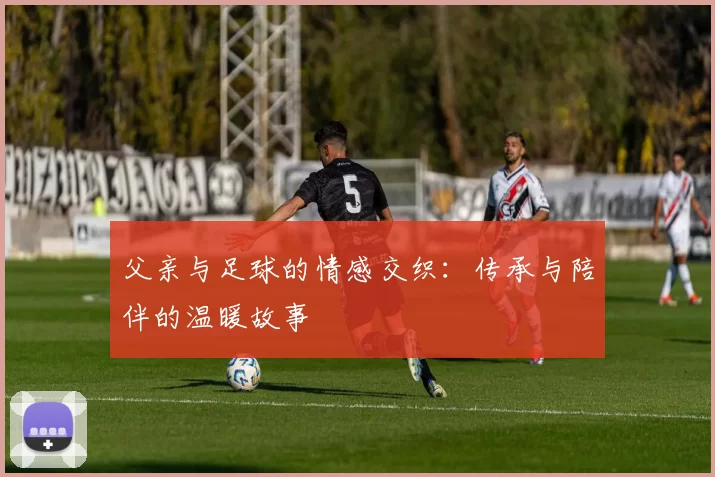 父亲与足球的情感交织：传承与陪伴的温暖故事
