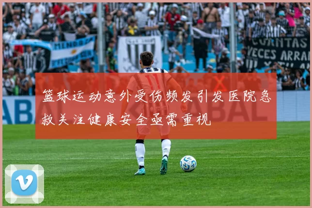 篮球运动意外受伤频发引发医院急救关注健康安全亟需重视