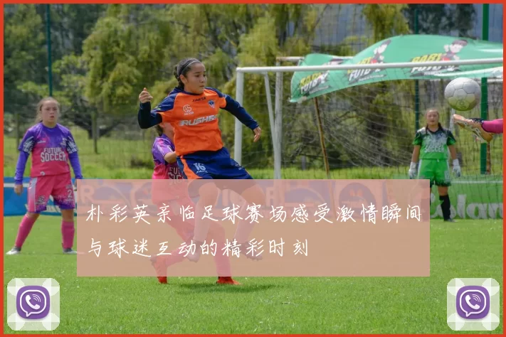 朴彩英亲临足球赛场感受激情瞬间与球迷互动的精彩时刻